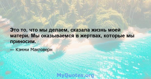 Это то, что мы делаем, сказала жизнь моей матери. Мы оказываемся в жертвах, которые мы приносим.