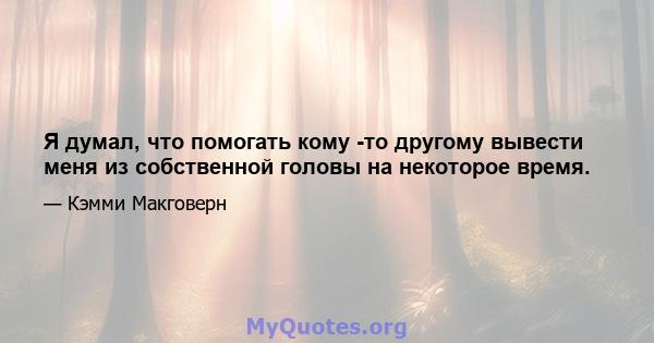 Я думал, что помогать кому -то другому вывести меня из собственной головы на некоторое время.