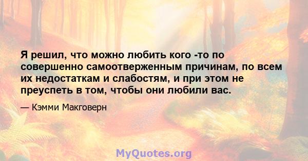 Я решил, что можно любить кого -то по совершенно самоотверженным причинам, по всем их недостаткам и слабостям, и при этом не преуспеть в том, чтобы они любили вас.