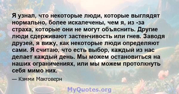 Я узнал, что некоторые люди, которые выглядят нормально, более искалечены, чем я, из -за страха, которые они не могут объяснить. Другие люди сдерживают застенчивость или гнев. Заводя друзей, я вижу, как некоторые люди