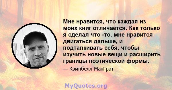 Мне нравится, что каждая из моих книг отличается. Как только я сделал что -то, мне нравится двигаться дальше, и подталкивать себя, чтобы изучить новые вещи и расширить границы поэтической формы.