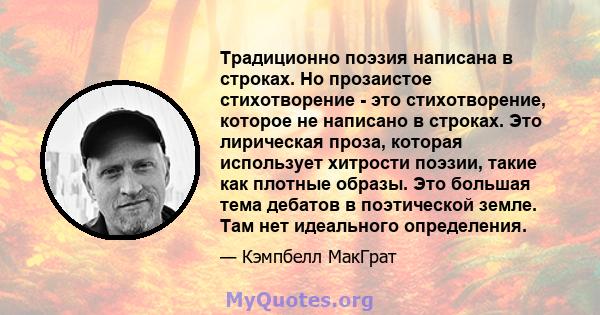 Традиционно поэзия написана в строках. Но прозаистое стихотворение - это стихотворение, которое не написано в строках. Это лирическая проза, которая использует хитрости поэзии, такие как плотные образы. Это большая тема 