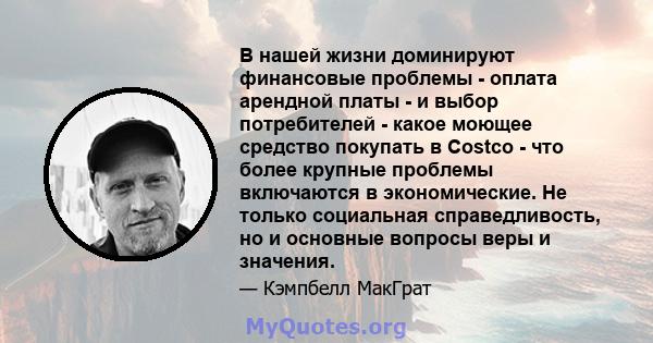 В нашей жизни доминируют финансовые проблемы - оплата арендной платы - и выбор потребителей - какое моющее средство покупать в Costco - что более крупные проблемы включаются в экономические. Не только социальная