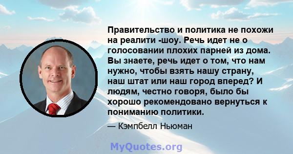 Правительство и политика не похожи на реалити -шоу. Речь идет не о голосовании плохих парней из дома. Вы знаете, речь идет о том, что нам нужно, чтобы взять нашу страну, наш штат или наш город вперед? И людям, честно