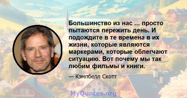 Большинство из нас ... просто пытаются пережить день. И подождите в те времена в их жизни, которые являются маркерами, которые облегчают ситуацию. Вот почему мы так любим фильмы и книги.