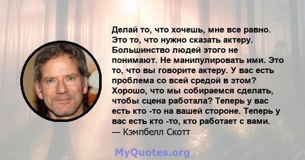 Делай то, что хочешь, мне все равно. Это то, что нужно сказать актеру. Большинство людей этого не понимают. Не манипулировать ими. Это то, что вы говорите актеру. У вас есть проблема со всей средой в этом? Хорошо, что