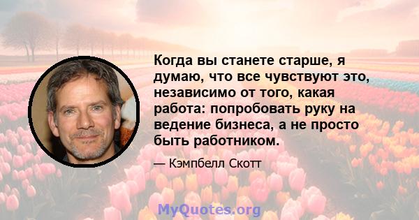 Когда вы станете старше, я думаю, что все чувствуют это, независимо от того, какая работа: попробовать руку на ведение бизнеса, а не просто быть работником.