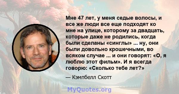 Мне 47 лет, у меня седые волосы, и все же люди все еще подходят ко мне на улице, которому за двадцать, которые даже не родились, когда были сделаны «синглы» ... ну, они были довольно крошечными, во всяком случае ... и