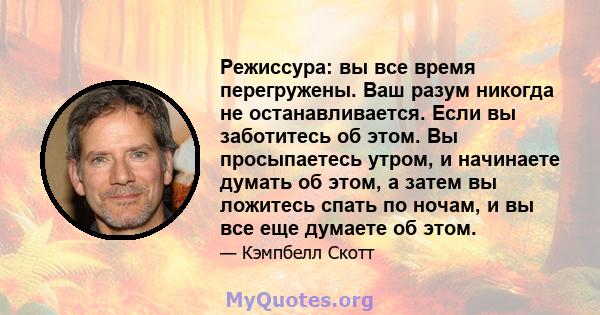 Режиссура: вы все время перегружены. Ваш разум никогда не останавливается. Если вы заботитесь об этом. Вы просыпаетесь утром, и начинаете думать об этом, а затем вы ложитесь спать по ночам, и вы все еще думаете об этом.