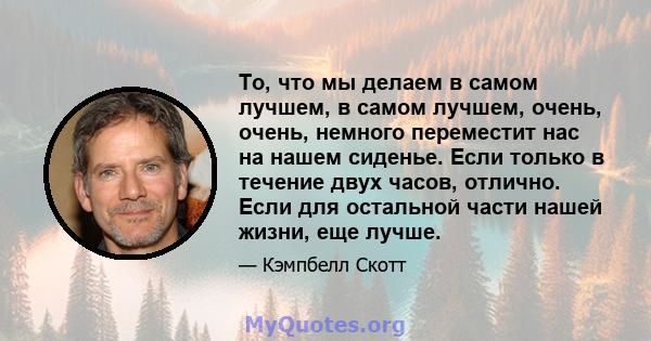 То, что мы делаем в самом лучшем, в самом лучшем, очень, очень, немного переместит нас на нашем сиденье. Если только в течение двух часов, отлично. Если для остальной части нашей жизни, еще лучше.