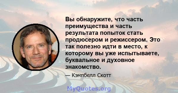 Вы обнаружите, что часть преимущества и часть результата попыток стать продюсером и режиссером. Это так полезно идти в место, к которому вы уже испытываете, буквальное и духовное знакомство.