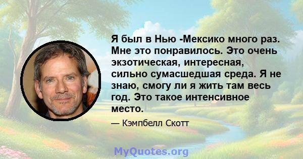 Я был в Нью -Мексико много раз. Мне это понравилось. Это очень экзотическая, интересная, сильно сумасшедшая среда. Я не знаю, смогу ли я жить там весь год. Это такое интенсивное место.