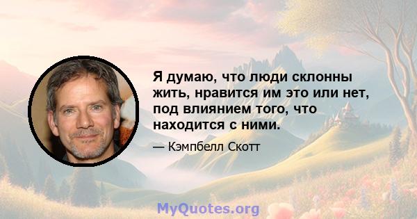 Я думаю, что люди склонны жить, нравится им это или нет, под влиянием того, что находится с ними.