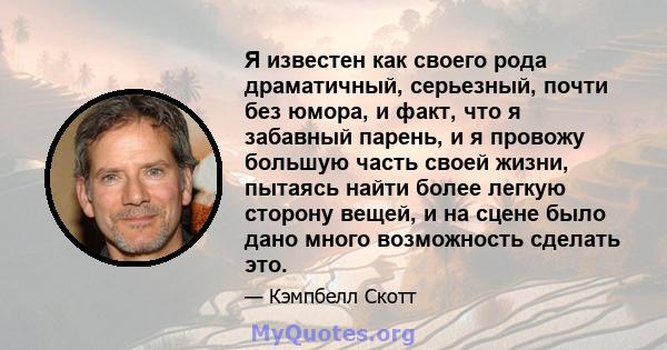 Я известен как своего рода драматичный, серьезный, почти без юмора, и факт, что я забавный парень, и я провожу большую часть своей жизни, пытаясь найти более легкую сторону вещей, и на сцене было дано много возможность