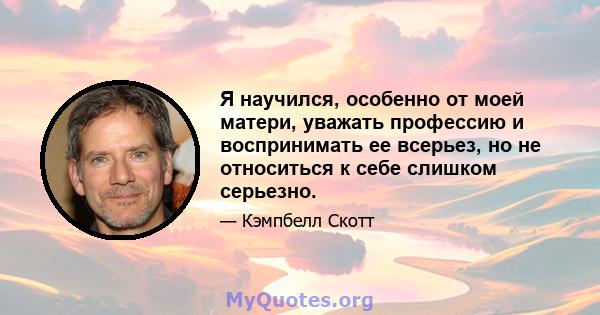 Я научился, особенно от моей матери, уважать профессию и воспринимать ее всерьез, но не относиться к себе слишком серьезно.