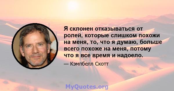 Я склонен отказываться от ролей, которые слишком похожи на меня, то, что я думаю, больше всего похоже на меня, потому что я все время и надоело.