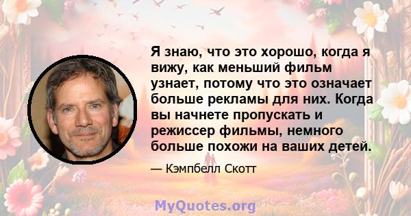 Я знаю, что это хорошо, когда я вижу, как меньший фильм узнает, потому что это означает больше рекламы для них. Когда вы начнете пропускать и режиссер фильмы, немного больше похожи на ваших детей.