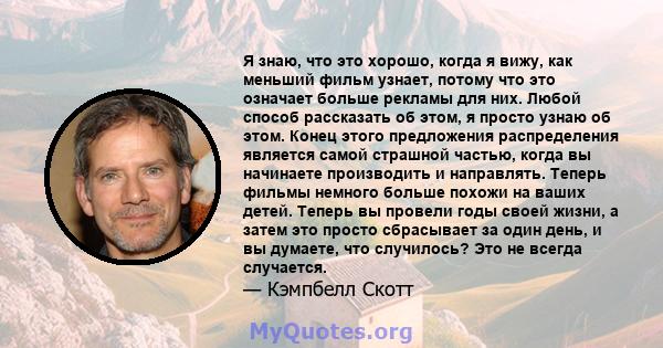 Я знаю, что это хорошо, когда я вижу, как меньший фильм узнает, потому что это означает больше рекламы для них. Любой способ рассказать об этом, я просто узнаю об этом. Конец этого предложения распределения является