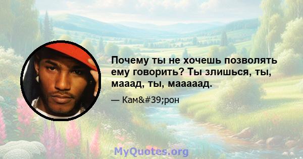 Почему ты не хочешь позволять ему говорить? Ты злишься, ты, мааад, ты, мааааад.