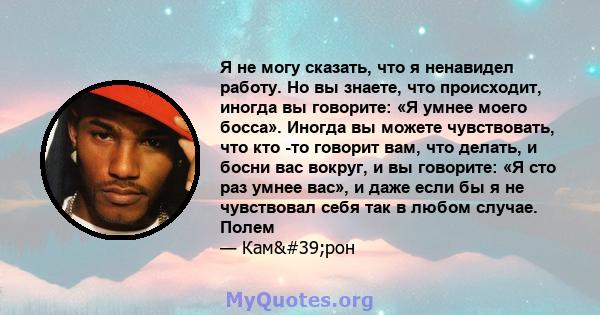 Я не могу сказать, что я ненавидел работу. Но вы знаете, что происходит, иногда вы говорите: «Я умнее моего босса». Иногда вы можете чувствовать, что кто -то говорит вам, что делать, и босни вас вокруг, и вы говорите: