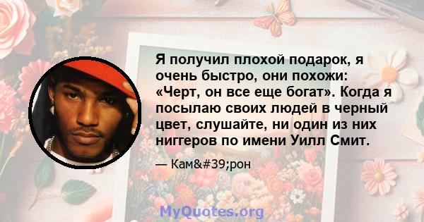 Я получил плохой подарок, я очень быстро, они похожи: «Черт, он все еще богат». Когда я посылаю своих людей в черный цвет, слушайте, ни один из них ниггеров по имени Уилл Смит.