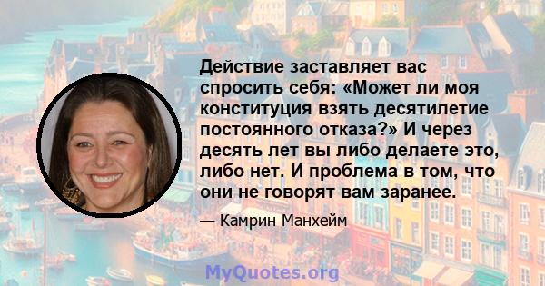 Действие заставляет вас спросить себя: «Может ли моя конституция взять десятилетие постоянного отказа?» И через десять лет вы либо делаете это, либо нет. И проблема в том, что они не говорят вам заранее.