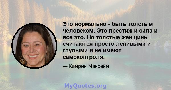 Это нормально - быть толстым человеком. Это престиж и сила и все это. Но толстые женщины считаются просто ленивыми и глупыми и не имеют самоконтроля.