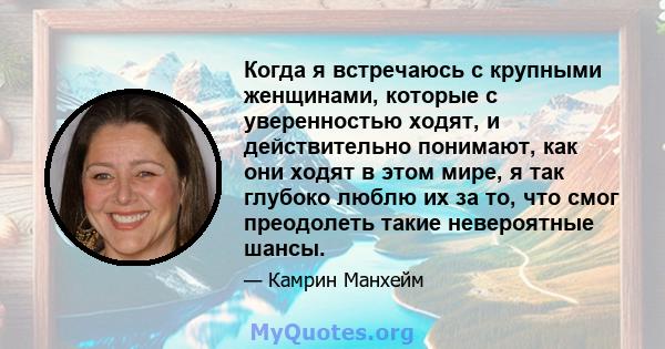 Когда я встречаюсь с крупными женщинами, которые с уверенностью ходят, и действительно понимают, как они ходят в этом мире, я так глубоко люблю их за то, что смог преодолеть такие невероятные шансы.