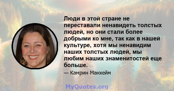 Люди в этой стране не переставали ненавидеть толстых людей, но они стали более добрыми ко мне, так как в нашей культуре, хотя мы ненавидим наших толстых людей, мы любим наших знаменитостей еще больше.