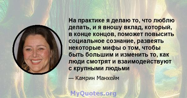 На практике я делаю то, что люблю делать, и я вношу вклад, который, в конце концов, поможет повысить социальное сознание, развеять некоторые мифы о том, чтобы быть большим и изменить то, как люди смотрят и