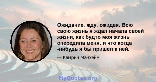 Ожидание, жду, ожидая. Всю свою жизнь я ждал начала своей жизни, как будто моя жизнь опередила меня, и что когда -нибудь я бы пришел к ней.