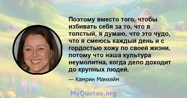 Поэтому вместо того, чтобы избивать себя за то, что я толстый, я думаю, что это чудо, что я смеюсь каждый день и с гордостью хожу по своей жизни, потому что наша культура неумолитна, когда дело доходит до крупных людей.