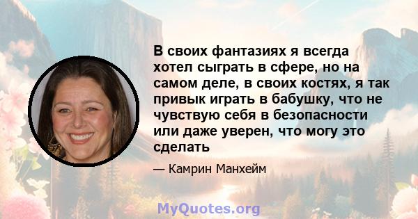 В своих фантазиях я всегда хотел сыграть в сфере, но на самом деле, в своих костях, я так привык играть в бабушку, что не чувствую себя в безопасности или даже уверен, что могу это сделать