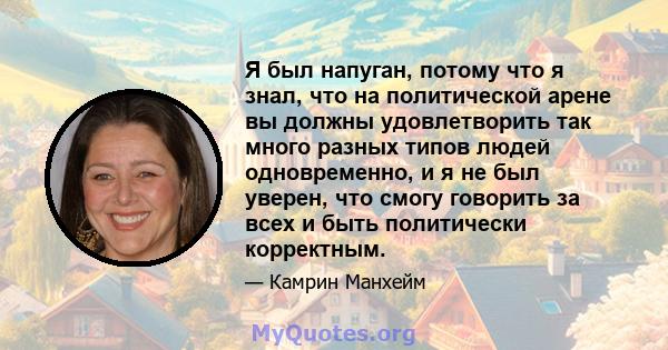 Я был напуган, потому что я знал, что на политической арене вы должны удовлетворить так много разных типов людей одновременно, и я не был уверен, что смогу говорить за всех и быть политически корректным.