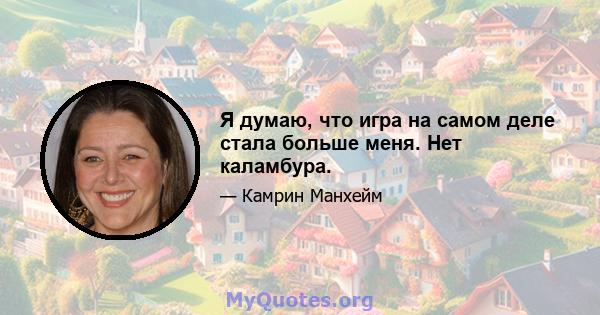 Я думаю, что игра на самом деле стала больше меня. Нет каламбура.