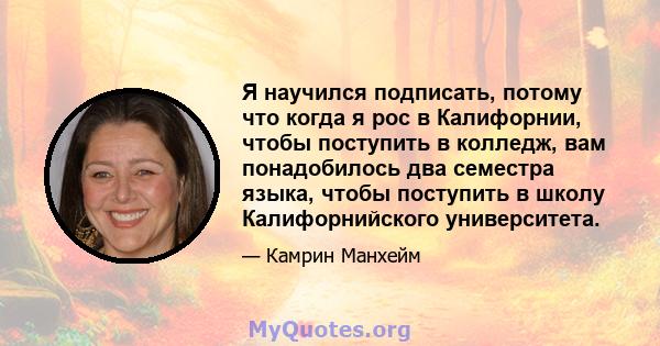 Я научился подписать, потому что когда я рос в Калифорнии, чтобы поступить в колледж, вам понадобилось два семестра языка, чтобы поступить в школу Калифорнийского университета.