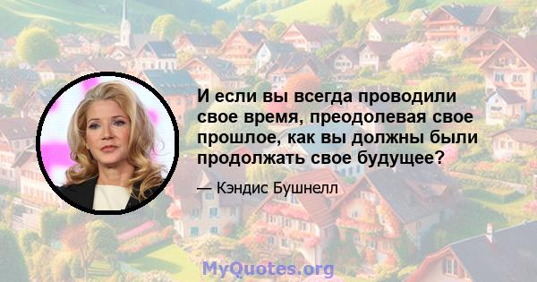 И если вы всегда проводили свое время, преодолевая свое прошлое, как вы должны были продолжать свое будущее?