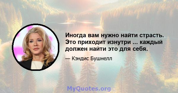 Иногда вам нужно найти страсть. Это приходит изнутри ... каждый должен найти это для себя.