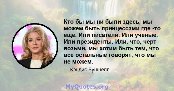 Кто бы мы ни были здесь, мы можем быть принцессами где -то еще. Или писатели. Или ученые. Или президенты. Или, что, черт возьми, мы хотим быть тем, что все остальные говорят, что мы не можем.