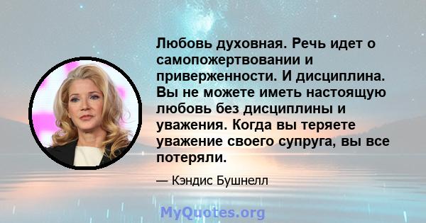 Любовь духовная. Речь идет о самопожертвовании и приверженности. И дисциплина. Вы не можете иметь настоящую любовь без дисциплины и уважения. Когда вы теряете уважение своего супруга, вы все потеряли.