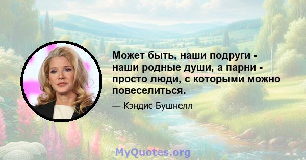 Может быть, наши подруги - наши родные души, а парни - просто люди, с которыми можно повеселиться.