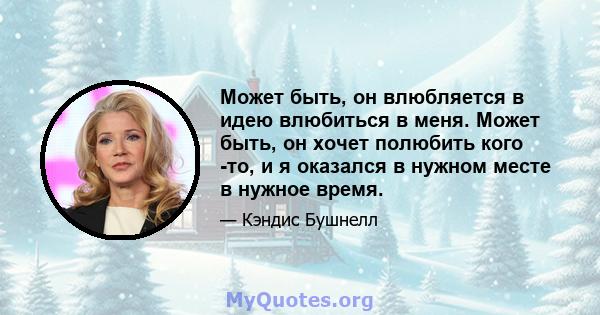 Может быть, он влюбляется в идею влюбиться в меня. Может быть, он хочет полюбить кого -то, и я оказался в нужном месте в нужное время.