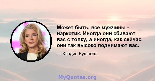 Может быть, все мужчины - наркотик. Иногда они сбивают вас с толку, а иногда, как сейчас, они так высоко поднимают вас.