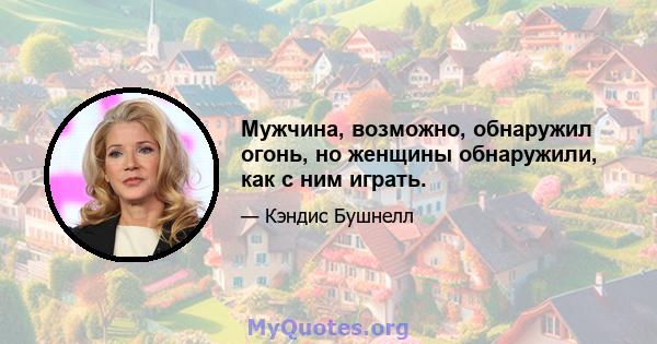 Мужчина, возможно, обнаружил огонь, но женщины обнаружили, как с ним играть.