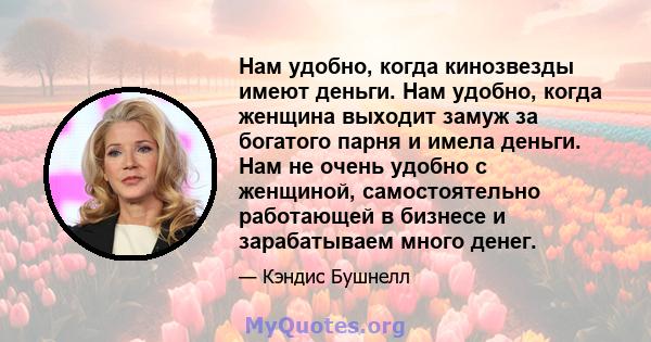 Нам удобно, когда кинозвезды имеют деньги. Нам удобно, когда женщина выходит замуж за богатого парня и имела деньги. Нам не очень удобно с женщиной, самостоятельно работающей в бизнесе и зарабатываем много денег.