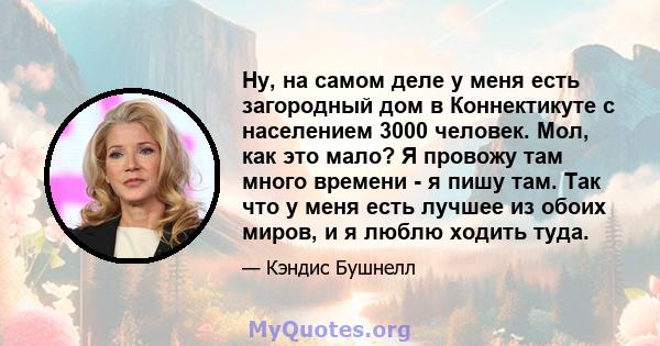 Ну, на самом деле у меня есть загородный дом в Коннектикуте с населением 3000 человек. Мол, как это мало? Я провожу там много времени - я пишу там. Так что у меня есть лучшее из обоих миров, и я люблю ходить туда.