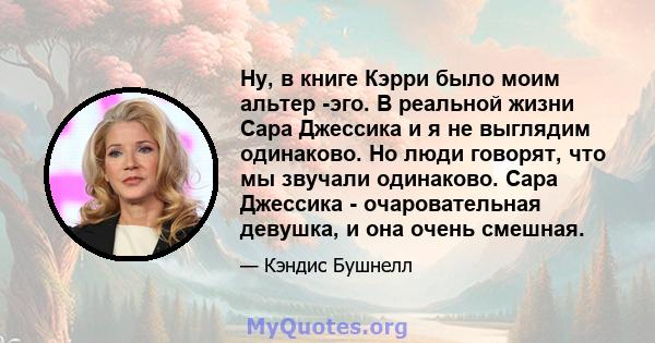 Ну, в книге Кэрри было моим альтер -эго. В реальной жизни Сара Джессика и я не выглядим одинаково. Но люди говорят, что мы звучали одинаково. Сара Джессика - очаровательная девушка, и она очень смешная.