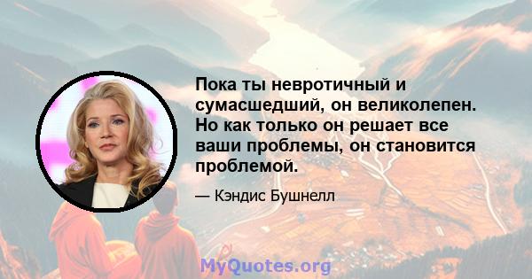 Пока ты невротичный и сумасшедший, он великолепен. Но как только он решает все ваши проблемы, он становится проблемой.