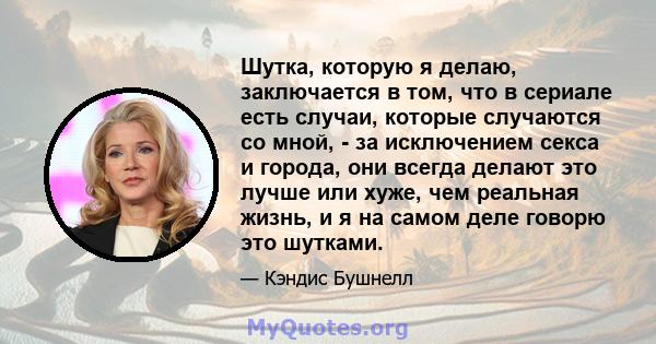 Шутка, которую я делаю, заключается в том, что в сериале есть случаи, которые случаются со мной, - за исключением секса и города, они всегда делают это лучше или хуже, чем реальная жизнь, и я на самом деле говорю это