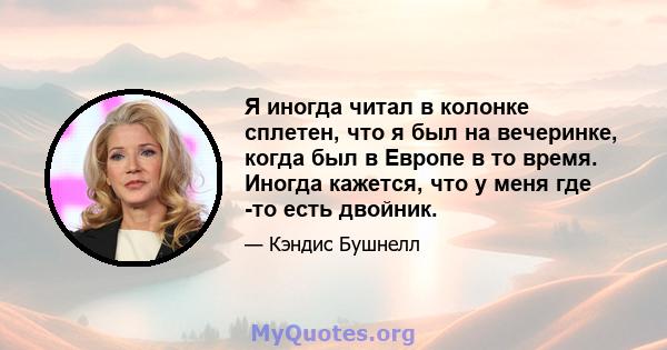 Я иногда читал в колонке сплетен, что я был на вечеринке, когда был в Европе в то время. Иногда кажется, что у меня где -то есть двойник.